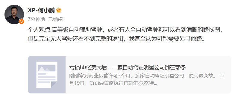 【何小鹏：完全无人驾驶还看不到完整的逻辑，可能需要另寻他路】小鹏汽车董事长何小鹏在微博发布消息称，“个人观点：高等级自动辅助驾驶，或者有人全自动驾驶都可以看到清晰的路线图，但是完全无人驾驶还看不到完整的逻辑，我甚至认为可能需要另寻他路